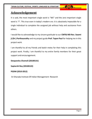 “SPAIN-CULTURE, FESTIVAL, SPORTS, LANGUAGE & LITERATURE”


Acknowledgement
It is said, the most important single word is “WE” and the zero important single
word is “I”. This true even in today’s modern era .It is absolutely impossible for a
single individual to complete the assigned job without help and assistance from
others.

I would like to acknowledge to my sincere gratitude to our CMT& MD Rev. Swami
ji (Dr.) Parthasarathy and my project guide Prof. Tapan Paul for helping me in this
project work.

I am thankful to all my friends and batch metes for their help in completing this
project work. Finally, I am thankful to my entire family members for their great
support and encouragement.

Deepanshu Chamoli (20100131)

Saptarshi Roy (20100122)

PGDM (2010-2012)

Sri Sharada Institute Of Indian Management- Research




                                                                              Page 3
 