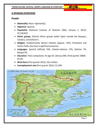 “SPAIN-CULTURE, FESTIVAL, SPORTS, LANGUAGE & LITERATURE”


A SPANISH OVERVIEW

People
    Nationality: Noun--Spaniard(s).
    Adjective--Spanish.
    Population (National Institute of Statistics (INE), January 1, 2011):
     47,150,819.
    Ethnic groups: Distinct ethnic groups within Spain include the Basques,
     Catalans, and Galician’s.
    Religion: Predominantly Roman Catholic (approx. 75%); Protestant and
     Islamic faiths also have a significant presence.
    Languages: Spanish (official) 74%, Catalan-Valencia 17%, Galician 7%,
     Basque 2%.
    Education: Years compulsory--to age 16. Literacy (INE, third quarter 2008)--
     97.6%.
    Work force (first quarter 2011): 18.2 million.
    Unemployment rate (first quarter 2011): 21.29%.




                                                                           Page 4
 