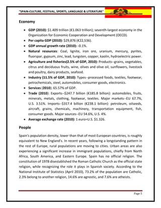“SPAIN-CULTURE, FESTIVAL, SPORTS, LANGUAGE & LITERATURE”


Economy
    GDP (2010): $1.409 trillion (€1.063 trillion); seventh-largest economy in the
     Organization for Economic Cooperation and Development (OECD).
    Per capita GDP (2010): $29,876 (€22,536).
    GDP annual growth rate (2010): -0.1%.
    Natural resources: Coal, lignite, iron ore, uranium, mercury, pyrites,
     fluorspar, gypsum, zinc, lead, tungsten, copper, kaolin, hydroelectric power.
    Agriculture and fisheries(2.5% of GDP, 2010): Products--grains, vegetables,
     citrus and deciduous fruits, wine, olives and olive oil, sunflowers, livestock
     and poultry, dairy products, seafood.
    Industry (11.5% of GDP, 2010): Types--processed foods, textiles, footwear,
     petrochemicals, steel, automobiles, consumer goods, electronics.
    Services (2010): 65.57% of GDP.
    Trade (2010): Exports--$247.7 billion (€185.8 billion): automobiles, fruits,
     minerals, metals, clothing, footwear, textiles. Major markets--EU 67.7%,
     U.S. 3.51%. Imports--$317.4 billion (€238.1 billion): petroleum, oilseeds,
     aircraft, grains, chemicals, machinery, transportation equipment, fish,
     consumer goods. Major sources--EU 54.6%, U.S. 4%.
    Average exchange rate (2010): 1 euro=U.S. $1.326.

People
Spain's population density, lower than that of most European countries, is roughly
equivalent to New England's. In recent years, following a longstanding pattern in
the rest of Europe, rural populations are moving to cities. Urban areas are also
experiencing a significant increase in immigrant populations, chiefly from North
Africa, South America, and Eastern Europe. Spain has no official religion. The
constitution of 1978 disestablished the Roman Catholic Church as the official state
religion, while recognizing the role it plays in Spanish society. According to the
National Institute of Statistics (April 2010), 73.2% of the population are Catholic,
2.3% belong to another religion, 14.6% are agnostic, and 7.6% are atheists.



                                                                              Page 5
 