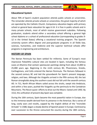 “SPAIN-CULTURE, FESTIVAL, SPORTS, LANGUAGE & LITERATURE”


Educational System
About 70% of Spain's student population attends public schools or universities.
The remainder attends private schools or universities, the great majority of which
are operated by the Catholic Church. Compulsory education begins with primary
school or general basic education for ages 6-14. It is free in public schools and in
many private schools, most of which receive government subsidies. Following
graduation, students attend either a secondary school offering a general high
school diploma or a school of professional education (corresponding to grades 9-
12 in the United States) offering a vocational training program. The Spanish
university system offers degree and post-graduate programs in all fields--law,
sciences, humanities, and medicine--and the superior technical schools offer
programs in engineering and architecture.

HISTORY OF SPAIN
The Iberian Peninsula has been settled for millennia. Some of Europe's most
impressive Paleolithic cultural sites are located in Spain, including the famous
caves at Altamira that contain spectacular paintings dating from about 15,000 to
25,000 years ago. Beginning in the ninth century BC, Phoenicians, Greeks,
Carthaginians, and Celts entered the Iberian Peninsula. The Romans followed in
the second century BC and laid the groundwork for Spain's present language,
religion, and laws. Although the Visigoths arrived in the fifth century AD, the last
Roman strongholds along the southern coast did not fall until the seventh century
AD. In 711, North African Moors sailed across the straits, swept into Andalusia,
and within a few years, pushed the Visigoths up the peninsula to the Cantabrian
Mountains. The Recon quest--efforts to drive out the Moors--lasted until 1492. By
1512, the unification of present-day Spain was complete.

During the 16th century, Spain became the most powerful nation in Europe, due
to the immense wealth derived from its presence in the Americas. But a series of
long, costly wars and revolts, capped by the English defeat of the "Invincible
Armada" in 1588, began a steady decline of Spanish power in Europe. Controversy
over succession to the throne consumed the country during the 18th century,

                                                                              Page 6
 