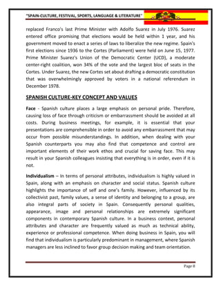 “SPAIN-CULTURE, FESTIVAL, SPORTS, LANGUAGE & LITERATURE”


replaced Franco's last Prime Minister with Adolfo Suarez in July 1976. Suarez
entered office promising that elections would be held within 1 year, and his
government moved to enact a series of laws to liberalize the new regime. Spain's
first elections since 1936 to the Cortes (Parliament) were held on June 15, 1977.
Prime Minister Suarez's Union of the Democratic Center (UCD), a moderate
center-right coalition, won 34% of the vote and the largest bloc of seats in the
Cortes. Under Suarez, the new Cortes set about drafting a democratic constitution
that was overwhelmingly approved by voters in a national referendum in
December 1978.

SPANISH CULTURE-KEY CONCEPT AND VALUES
Face - Spanish culture places a large emphasis on personal pride. Therefore,
causing loss of face through criticism or embarrassment should be avoided at all
costs. During business meetings, for example, it is essential that your
presentations are comprehensible in order to avoid any embarrassment that may
occur from possible misunderstandings. In addition, when dealing with your
Spanish counterparts you may also find that competence and control are
important elements of their work ethos and crucial for saving face. This may
result in your Spanish colleagues insisting that everything is in order, even if it is
not.

Individualism – In terms of personal attributes, individualism is highly valued in
Spain, along with an emphasis on character and social status. Spanish culture
highlights the importance of self and one’s family. However, influenced by its
collectivist past, family values, a sense of identity and belonging to a group, are
also integral parts of society in Spain. Consequently personal qualities,
appearance, image and personal relationships are extremely significant
components in contemporary Spanish culture. In a business context, personal
attributes and character are frequently valued as much as technical ability,
experience or professional competence. When doing business in Spain, you will
find that individualism is particularly predominant in management, where Spanish
managers are less inclined to favor group decision making and team orientation.


                                                                                Page 8
 
