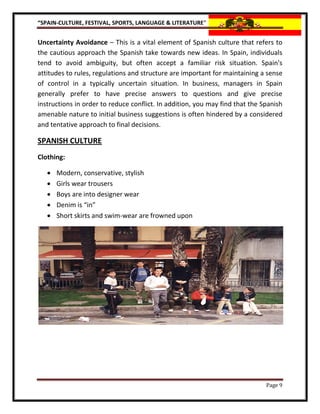 “SPAIN-CULTURE, FESTIVAL, SPORTS, LANGUAGE & LITERATURE”


Uncertainty Avoidance – This is a vital element of Spanish culture that refers to
the cautious approach the Spanish take towards new ideas. In Spain, individuals
tend to avoid ambiguity, but often accept a familiar risk situation. Spain's
attitudes to rules, regulations and structure are important for maintaining a sense
of control in a typically uncertain situation. In business, managers in Spain
generally prefer to have precise answers to questions and give precise
instructions in order to reduce conflict. In addition, you may find that the Spanish
amenable nature to initial business suggestions is often hindered by a considered
and tentative approach to final decisions.

SPANISH CULTURE
Clothing:

      Modern, conservative, stylish
      Girls wear trousers
      Boys are into designer wear
      Denim is “in”
      Short skirts and swim-wear are frowned upon




                                                                              Page 9
 