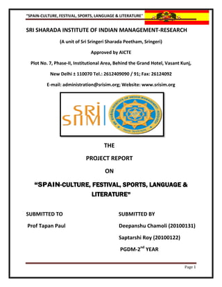 “SPAIN-CULTURE, FESTIVAL, SPORTS, LANGUAGE & LITERATURE”


SRI SHARADA INSTITUTE OF INDIAN MANAGEMENT-RESEARCH
                (A unit of Sri Sringeri Sharada Peetham, Sringeri)

                               Approved by AICTE

  Plot No. 7, Phase-II, Institutional Area, Behind the Grand Hotel, Vasant Kunj,

           New Delhi ± 110070 Tel.: 2612409090 / 91; Fax: 26124092

         E-mail: administration@srisim.org; Website: www.srisim.org




                                     THE
                            PROJECT REPORT
                                      ON

   “SPAIN-CULTURE, FESTIVAL, SPORTS, LANGUAGE &
                   LITERATURE”

SUBMITTED TO                                SUBMITTED BY

Prof Tapan Paul                             Deepanshu Chamoli (20100131)

                                            Saptarshi Roy (20100122)

                                             PGDM-2nd YEAR

                                                                            Page 1
 