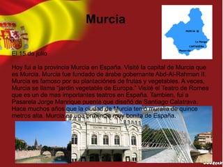 Murcia

El 15 de julio

Hoy fui a la provincia Murcia en España. Visité la capital de Murcia que
es Murcia. Murcia fue fundado de árabe gobernante Abd-Al-Rahman II.
Murcia es famoso por su plantaciónes de frutas y vegetables. A veces,
Murcia se llama “jardin vegetable de Europa.” Visité el Teatro de Romea
que es un de mas importantes teatros en España. Tambien, fui a
Pasarela Jorge Manrique puente que diseñó de Santiago Calatrava.
Hace muchos años que la ciudad de Murcia tenió muralla de quince
metros alta. Murcia es una provincia muy bonita de España.
 