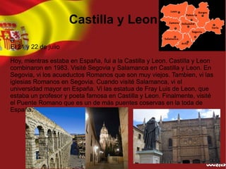 Castilla y Leon

El 21 y 22 de julio

Hoy, mientras estaba en España, fui a la Castilla y Leon. Castilla y Leon
combinaron en 1983. Visité Segovia y Salamanca en Castilla y Leon. En
Segovia, vi los acueductos Romanos que son muy viejos. Tambien, vi las
iglesias Romanos en Segovia. Cuando visité Salamanca, vi el
universidad mayor en España. Vi las estatua de Fray Luis de Leon, que
estaba un profesor y poeta famosa en Castilla y Leon. Finalmente, visité
el Puente Romano que es un de más puentes coservas en la toda de
España.
 