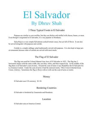 El Salvador
                                By Dhruv Shah
                            3 Three Typical Foods in El Salvador

       Pupusas are similar to corn tortillas, but they are thicker and stuffed with cheese, beans, or meat.
Even though it originated in El Salvador, it is very popular in Honduras.

       Salsa Roja is a very simple Salvadoran cooked tomato sauce, but yet full of flavor. It can also
be served alongside with pupusas and curtido.

        Curtido is a simple cabbage salad traditionally served with pupusas. It is also kept in large jars
at restaurants because sides of curtido are served with most meals.


                                     The Flag of El Salvador
        The flag was used be Colonel Manuel Jose Arce of El Salvador in 1822. The flag has 3
horizontal stripes with the same width, they are blue, white, and blue respectively. In the middle of the
flag there is El Salvador's coat-of-arms. Around the coat-of-arms it says Republica De El Salvador En
La America Central. Under the coat-of-arms it had the national motto, “Dios Union Libertad (God,
Union, Liberty). Sometimes the flag is flown with or with out the coat-of-arms or motto.


                                                Money
       El Salvador uses US currency. $1=$1


                                       Bordering Countries
       El Salvador is bordered by Guatemala and Honduras.


                                               Location
       El Salvador esta en America Central.
 