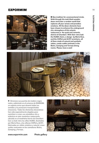 11EXPORMIM
SPANISHPROJECTS
 Neo tradition for unconventional minds.
Walk through the matt black wooden
doors and enter a random world that
captures all your senses and provokes
emotions. All the décor elements have
been chosen to enhance the underground
chic atmosphere of this eclectic
restaurant in the quiet and romantic
district of Chamberi. With their retro look
the HUMA chairs, a design by Mario Ruiz,
and the COPLA and ALTET armchairs, all
of them made of natural and synthetic
rattan, create subtle contrasts in the
Bistro, Camping and Terraza dining
rooms. Please, have a seat!
www.expormim.com Photo gallery
 Atraviesa sus puertas de madera negra
mate y adéntrate en el universo de RANDOM,
un espacio único que atraerá todos tus
sentidos y te provocará insospechadas
emociones. Todos los elementos decorativos
han sido especialmente elegidos para
contribuir a crear una atmósfera chic y
ecléctica en este romántico restaurante,
ubicado en el madrileño barrio de Chamberí.
Con su look retro las sillas HUMA, diseñadas
por Mario Ruiz, y los sillones COPLA y ALTET,
fabricados en rattán sintético y natural, crean
sutiles contrastes en los comedores Bistro,
Camping y Terraza.
 