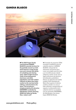15GANDIA BLASCO
SPANISHPROJECTS
 The OSHI Project Studio
commissioned GANDIA
BLASCO to provide furniture for
the partially covered sun deck
which features a large lounge
area and a Jacuzzi with plenty
of sunbathing and relaxing
space. With its light structure
made of thermolacquered
aluminium and white
polyethylene, the FLAT outdoor
collection by Mario Ruiz takes
comfort to the next level while
adding a urbanite look to the
space. The furnishing is
complemented by the attractive
ENSOMBRA sunshades by
Odosdesign and the charming
ARAM low tables by Nendo.
Now, ready to sail?
www.gandiablasco.com Photo gallery
 El estudio de proyectos OSHI
encargó el mobiliario para la
cubierta exterior a GANDIA
BLASCO, incluyendo los
elementos necesarios para
crear una amplia zona de relax
y un increíble jacuzzi, donde
relajarse y tomar el sol. Con su
ligera estructura de aluminio
termolacado y polietileno
blanco, la colección de mueble
outdoor FLAT diseñada por
Mario Ruiz aporta el máximo
confort y añade a su vez un
look urbanita y vanguardista al
espacio. La decoración de la
cubierta exterior se completa
con los parasoles ENSOMBRA
de Odosdesign y las mesas
bajas ARAM de Nendo.
 