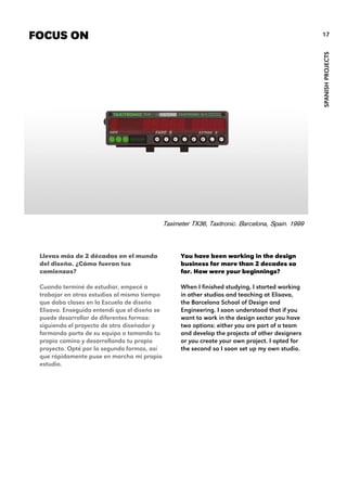 You have been working in the design
business for more than 2 decades so
far. How were your beginnings?
When I finished studying, I started working
in other studios and teaching at Elisava,
the Barcelona School of Design and
Engineering. I soon understood that if you
want to work in the design sector you have
two options: either you are part of a team
and develop the projects of other designers
or you create your own project. I opted for
the second so I soon set up my own studio.
FOCUS ON
Taximeter TX36, Taxitronic. Barcelona, Spain. 1999
SPANISHPROJECTS
17
Llevas más de 2 décadas en el mundo
del diseño. ¿Cómo fueron tus
comienzos?
Cuando terminé de estudiar, empecé a
trabajar en otros estudios al mismo tiempo
que daba clases en la Escuela de diseño
Elisava. Enseguida entendí que el diseño se
puede desarrollar de diferentes formas:
siguiendo el proyecto de otro diseñador y
formando parte de su equipo o tomando tu
propio camino y desarrollando tu propio
proyecto. Opté por la segunda formas, así
que rápidamente puse en marcha mi propio
estudio.
 