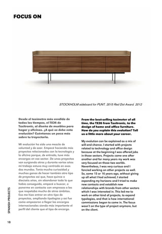 From the best-selling taximeter of all
time, the TX36 from Taxitronic, to the
design of home and office furniture.
How do you explain this evolution? Tell
us a little more about your career.
My evolution can be explained as a mix of
will and chance. I started with projects
related to technology and office design
because at the beginning I was offered jobs
in those sectors. Projects came one after
another and for many years my work was
very focused on those two worlds.
Nevertheless, I was very curious and I
fancied working on other projects as well.
So, some 15 or 16 years ago, without giving
up all what I had achieved, I started
expanding my horizons and I tried to make
new contacts and establish new
relationships with brands from other sectors
which I was interested in. This led me to
work on other kind of projects, to expand
typologies, and that is how international
commissions began to come in. The focus
wasn’t on the type of project anymore, but
on the client.
FOCUS ON
STOCKHOLM sideboard for PUNT. 2015 Red Dot Award. 2012
18
Desde el taxímetro más vendido de
todos los tiempos, el TX36 de
Taxitronic, al diseño de muebles para
hogar y oficinas. ¿A qué se debe esta
evolución? Cuéntanos un poco más
sobre tu trayectoria.
Mi evolución ha sido una mezcla de
voluntad y de azar. Empecé haciendo más
proyectos relacionados con la tecnología y
la oficina porque, de entrada, tuve más
encargos en ese sector. De unos proyectos
van surgiendo otros y durante varios años
mi trabajo estuvo muy centrado en esos
dos mundos. Tenía mucha curiosidad y
muchas ganas de hacer también otro tipo
de proyectos así que, hace quince o
dieciséis años, sin abandonar todo lo que
había conseguido, empecé a buscar, a
ponerme en contacto con empresas a las
que respetaba mucho de otros ámbitos.
Eso me hizo entrar en otro tipo de
proyectos, ampliando tipologías y así fue
como empezaron a llegar los encargos
internacionales siendo más importante el
perfil del cliente que el tipo de encargo.
SPANISHPROJECTS
 