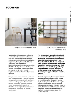 You have worked with a lot of national
and international furniture companies
(Metalarte, Gandía Blasco, Dynamobel,
Mobenia, Joquer, Expormim, Punt,
Haworth, Citterio, Steelcase, etc.) and
some of these collaborations have been
recognized with important prizes (Red
Dot Design Awards, Wallpaper Design
Awards and the Spanish National
Design Award 2016, among others).
Describe your approach to the creative
process…
My credo is quite simple: I always start from
the premise that things must work. That’s
why they hire me for. Since there is not a
single solution, normally the easiest way to
approach a problem is starting from the
details and, as it happens when you weave a
fabric, the smallest unit builds up to form the
design, the identity of the new object. An
aesthetic that coherently envelops the
functional details.
FOCUS ON
HUMA chairs for EXPORMIM. 2015
SPANISHPROJECTS
19
Tus colaboraciones con la industria
nacional e internacional del mueble
han sido varias (Metalarte, Gandía
Blasco, Dynamobel, Mobenia, Joquer,
Expormim, Punt, Haworth, Citterio,
Steelcase, etc.) y han sido
reconocidas con importantes premios
(Red Dot Design Awards, Wallpaper
Design Awards y el Premio Nacional
de Diseño 2016, entre otros).
Explícanos cómo abordas el proceso
creativo…
Siempre parto de que las cosas funcionen.
Para eso me contratan. Como no hay una
única solución, normalmente lo que lleva a
que surja un lenguaje es el resolver los
detalles, y así, de lo pequeño, como un
tejido, se va creando lo grande, la
identidad de ese objeto. Una estética que
envuelve con coherencia los detalles
funcionales.
TEAM bookcase & KIRI table for
EXPORMIM. 2015
 