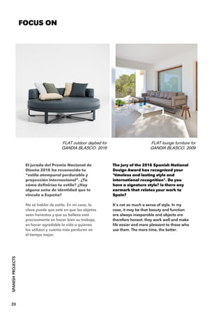 The jury of the 2016 Spanish National
Design Award has recognized your
"timeless and lasting style and
international recognition". Do you
have a signature style? Is there any
earmark that relates your work to
Spain?
It’s not so much a sense of style. In my
case, it may be that beauty and function
are always inseparable and objects are
therefore honest: they work well and make
life easier and more pleasant to those who
use them. The more time, the better.
FOCUS ON
FLAT outdoor daybed for
GANDIA BLASCO. 2016
SPANISHPROJECTS
El jurado del Premio Nacional de
Diseño 2016 ha reconocido tu
“estilo atemporal perdurable y
proyección internacional”. ¿Tú
cómo definirías tu estilo? ¿Hay
alguna seña de identidad que te
vincula a España?
No sé hablar de estilo. En mi caso, la
clave puede que esté en que los objetos
sean honestos y que su belleza esté
precisamente en hacer bien su trabajo,
en hacer agradable la vida a quienes
los utilizan y cuanto más perduren en
el tiempo mejor.
FLAT lounge furniture for
GANDIA BLASCO. 2009
20
 
