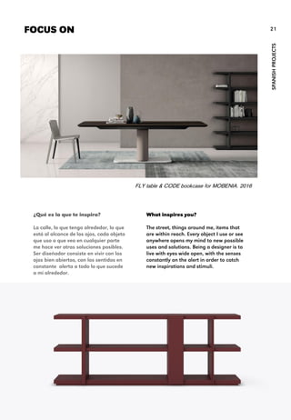 What inspires you?
The street, things around me, items that
are within reach. Every object I use or see
anywhere opens my mind to new possible
uses and solutions. Being a designer is to
live with eyes wide open, with the senses
constantly on the alert in order to catch
new inspirations and stimuli.
FOCUS ON
SPANISHPROJECTS
21
¿Qué es lo que te inspira?
La calle, lo que tengo alrededor, lo que
está al alcance de los ojos, cada objeto
que uso o que veo en cualquier parte
me hace ver otras soluciones posibles.
Ser diseñador consiste en vivir con los
ojos bien abiertos, con los sentidos en
constante alerta a todo lo que sucede
a mi alrededor.
FLY table & CODE bookcase for MOBENIA. 2016
 