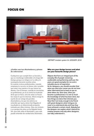 Who are your design heroes and what
are your favourite design pieces?
Objects that form an integral part of the
everyday life of people remaining
unalterable and performing well over the
years are good examples for me and a
valuable source of inspiration.
As for designers, you should consider that
when you start your career you do not have
other alternative but to keep an eye on
what others do. Over time, when you
become a professional, it is not so much
the knowledge of what has been done, but
how things are done that interests you.
Now that I am lucky enough to be friend
with great designers what intrigues me
most is to understand why and how they
have achieved a certain result. Nobody but
the designer can explain what’s behind his
creative process and only other designers
can fully understand it.
FOCUS ON
SPANISHPROJECTS
22
¿Cuáles son tus diseñadores y piezas
de referencia?
Cualquiera que cumpla bien su función y
que se mantenga inalterable a lo largo del
tiempo porque se integra en tu vida y te
acompaña durante muchos años.
En cuanto a otros profesionales, cuando
empiezas tu carrera no tienes más remedio
que estar muy atento a lo que hacen los
demás. Con el tiempo, cuando te conviertes
en profesional, ya no es tanto la erudición
de lo que se hace, sino de cómo se hacen
las cosas lo que te interesa. Ahora tengo la
suerte de ser amigo de grandes
diseñadores y lo que me admira es
entender por qué y cómo han llegado al
resultado en un determinado proyecto
contado por ellos mismos. Hay una síntesis
y un porqué de cómo se ha llegado hasta
ahí, que solo sabe el diseñador y que solo
puede entender de verdad otro diseñador.
DEPART modular system for JOQUER. 2016
 