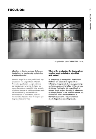 What is the product or the design piece
you feel most satisfied or identified
with so far?
At every stage of a designer’s professional
life there are pieces that represent an
inflexion point; projects that give you energy
and encouragement to follow in the way you
do things. That is why it is very difficult to
name a single project. Actually, it takes time
to bring a project to life, and much more, to
understand that it has worked and is
therefore successful. I would talk more
about stages than specific projects.
FOCUS ON
SPANISHPROJECTS
23
¿Cuál es el diseño o pieza de la que,
hasta hoy, te siente más satisfecho
y/o identificado?
En cada etapa de tu vida profesional hay
piezas que son un punto de inflexión.
Proyectos que te dan energía y ánimo
para seguir con tu forma de hacer las
cosas. Por eso es muy difícil citar un solo
proyecto; porque se tarda tiempo en verlo
hecho realidad, y mucho más, en
entender que es importante, que ha
funcionado. Hablaría más de etapas que
de proyectos concretos.
1:10 partitions for DYNAMOBEL. 2016
 