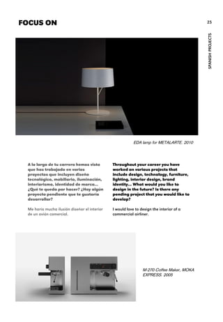 Throughout your career you have
worked on various projects that
include design, technology, furniture,
lighting, interior design, brand
identity... What would you like to
design in the future? Is there any
pending project that you would like to
develop?
I would love to design the interior of a
commercial airliner.
FOCUS ON
SPANISHPROJECTS
25
A lo largo de tu carrera hemos visto
que has trabajado en varios
proyectos que incluyen diseño
tecnológico, mobiliario, iluminación,
interiorismo, identidad de marca…
¿Qué te queda por hacer? ¿Hay algún
proyecto pendiente que te gustaría
desarrollar?
Me haría mucha ilusión diseñar el interior
de un avión comercial.
EDA lamp for METALARTE. 2010
M-270 Coffee Maker, MOKA
EXPRESS. 2005
 