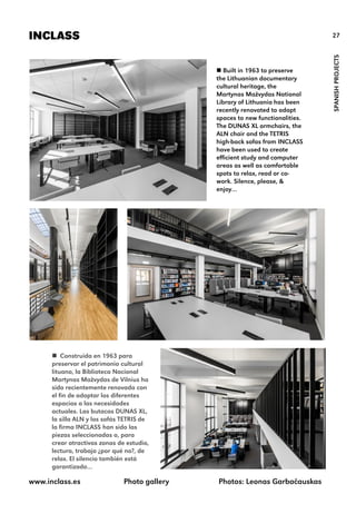 27INCLASS
SPANISHPROJECTS
 Built in 1963 to preserve
the Lithuanian documentary
cultural heritage, the
Martynas Mažvydas National
Library of Lithuania has been
recently renovated to adapt
spaces to new functionalities.
The DUNAS XL armchairs, the
ALN chair and the TETRIS
high-back sofas from INCLASS
have been used to create
efficient study and computer
areas as well as comfortable
spots to relax, read or co-
work. Silence, please, &
enjoy…
www.inclass.es Photo gallery Photos: Leonas Garbačauskas
 Construida en 1963 para
preservar el patrimonio cultural
lituano, la Biblioteca Nacional
Martynas Mažvydas de Vilnius ha
sido recientemente renovada con
el fin de adaptar los diferentes
espacios a las necesidades
actuales. Las butacas DUNAS XL,
la silla ALN y los sofás TETRIS de
la firma INCLASS han sido las
piezas seleccionadas o, para
crear atractivas zonas de estudio,
lectura, trabajo ¿por qué no?, de
relax. El silencio también está
garantizado…
 
