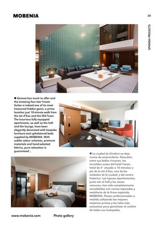 29MOBENIA
SPANISHPROJECTS
 Geneva has much to offer and
the amazing four-star Fraser
Suites is indeed one of its most
treasured hidden gems, a prime
location just 10-minute walk from
the Jet d’Eau and the Old Town.
The luxurious fully equipped
apartments, as well as the hall
and the lounge, have been
elegantly decorated with bespoke
furniture and upholstered beds
supplied by MOBENIA. With
subtle colour schemes, premium
materials and hand-selected
fabrics, pure relaxation is
guaranteed…
 La ciudad de Ginebra no deja
nunca de sorprenderte. Descubre,
entre sus bellos rincones, las
increíbles suites del hotel Fraser,
hotel de 4* situado a 10 minutos a
pie de la Jet d’Eau, uno de los
símbolos de la ciudad, y del centro
histórico. Los lujosos apartamentos,
junto con el hall y las zonas
comunes, han sido completamente
amueblados con camas tapizadas y
mobiliario de la firma española
MOBENIA. Piezas confeccionadas a
medida utilizando las mejores
materias primas y las telas más
exclusivas para garantizar el confort
de todos sus huéspedes.
www.mobenia.com Photo gallery
 