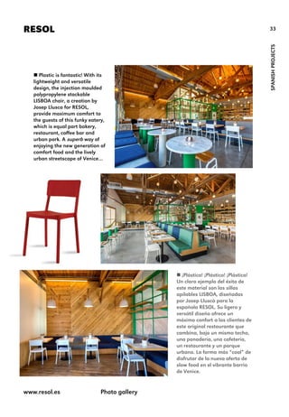 33RESOL
SPANISHPROJECTS
 Plastic is fantastic! With its
lightweight and versatile
design, the injection moulded
polypropylene stackable
LISBOA chair, a creation by
Josep Llusca for RESOL,
provide maximum comfort to
the guests of this funky eatery,
which is equal part bakery,
restaurant, coffee bar and
urban park. A superb way of
enjoying the new generation of
comfort food and the lively
urban streetscape of Venice…
 ¡Plástico! ¡Plástico! ¡Plástico!
Un claro ejemplo del éxito de
este material son las sillas
apilables LISBOA, diseñadas
por Josep Lluscà para la
española RESOL. Su ligero y
versátil diseño ofrece un
máximo confort a los clientes de
este original restaurante que
combina, bajo un mismo techo,
una panadería, una cafetería,
un restaurante y un parque
urbano. La forma más “cool” de
disfrutar de la nueva oferta de
slow food en el vibrante barrio
de Venice.
www.resol.es Photo gallery
 