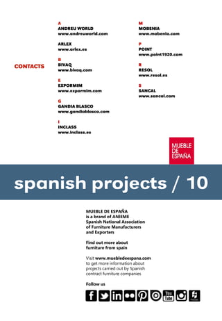 CONTACTS
M
MOBENIA
www.mobenia.com
P
POINT
www.point1920.com
R
RESOL
www.resol.es
S
SANCAL
www.sancal.com
spanish projects / 10
MUEBLE DE ESPAÑA
is a brand of ANIEME
Spanish National Association
of Furniture Manufacturers
and Exporters
Find out more about
furniture from spain
Visit www.muebledeespana.com
to get more information about
projects carried out by Spanish
contract furniture companies
Follow us
A
ANDREU WORLD
www.andreuworld.com
ARLEX
www.arlex.es
B
BIVAQ
www.bivaq.com
E
EXPORMIM
www.expormim.com
G
GANDIA BLASCO
www.gandiablasco.com
I
INCLASS
www.inclass.es
 