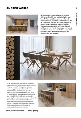 5ANDREU WORLD
SPANISHPROJECTS
 Minimalism is essentially the art of being
able to comfortably and aesthetically live with
less. But how to add character and charm to
minimal spaces? Try with the RONDA chairs, the
MOODY stools and the UVES table designed by
Lievore Altherr Molina for ANDREU WORLD.
Their softer tones and the light natural wood
finish, as well as the mix of sensuous curves and
more linear structures, provide this house with a
wonderful sense of warm while keeping the
scheme clean and coherent.
www.andreuworld.com Photo gallery
 El minimalismo es el arte de conseguir
espacios confortables donde estéticamente
“menos es más”. Pero, ¿cómo aportar
carácter y personalidad en ambientes
minimalistas? Inténtalo con las sillas
RONDA, los taburetes MOODY y la mesa
UVES diseñada por Lievore Altherr Molina
para ANDREU WORLD. Las tonalidades
suaves y los acabados en madera natural de
tonos claros, así como la mezcla entre
formas redondeadas y estructuras más
rectas y lineales, aportan a esta casa una
increíble calidez manteniendo una
decoración limpia y coherente..
 