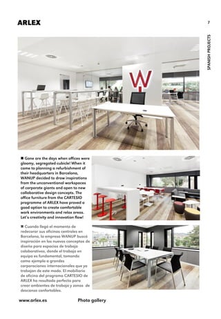 7ARLEX
SPANISHPROJECTS
 Gone are the days when offices were
gloomy, segregated cubicle! When it
came to planning a refurbishment of
their headquarters in Barcelona,
WANUP decided to draw inspirations
from the unconventional workspaces
of corporate giants and open to new
collaborative design concepts. The
office furniture from the CARTESIO
programme of ARLEX have proved a
good option to create comfortable
work environments and relax areas.
Let’s creativity and innovation flow!
 Cuando llegó el momento de
redecorar sus oficinas centrales en
Barcelona, la empresa WANUP buscó
inspiración en los nuevos conceptos de
diseño para espacios de trabajo
colaborativos, donde el trabajo en
equipo es fundamental, tomando
como ejemplo a grandes
corporaciones internacionales que ya
trabajan de este modo. El mobiliario
de oficina del programa CARTESIO de
ARLEX ha resultado perfecto para
crear ambientes de trabajo y zonas de
descanso confortables.
www.arlex.es Photo gallery
 
