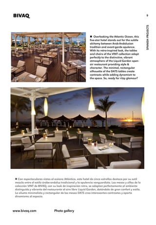 9BIVAQ
SPANISHPROJECTS
 Overlooking the Atlantic Ocean, this
five-star hotel stands out for the subtle
alchemy between Arab-Andalusian
tradition and avant-garde opulence.
With its retro-inspired look, the tables
and chairs of the VINT collection adapt
perfectly to the distinctive, vibrant
atmosphere of the Liquid Garden open-
air restaurant providing style &
character. The minimal, rectangular
silhouette of the DATS tables create
contrasts while adding dynamism to
the space. So, ready for ritzy glamour?
www.bivaq.com Photo gallery
 Con espectaculares vistas al océano Atlántico, este hotel de cinco estrellas destaca por su sutil
mezcla entre el estilo árabe-andaluz tradicional y la opulencia vanguardista. Las mesas y sillas de la
colección VINT de BIVAQ, con su look de inspiración retro, se adaptan perfectamente al ambiente
distinguido y vibrante del restaurante al aire libre Liquid Garden, dotándolo de gran confort y estilo.
La silueta minimalista y rectangular de las mesas DATS crea interesantes contrastes y aporta
dinamismo al espacio.
 
