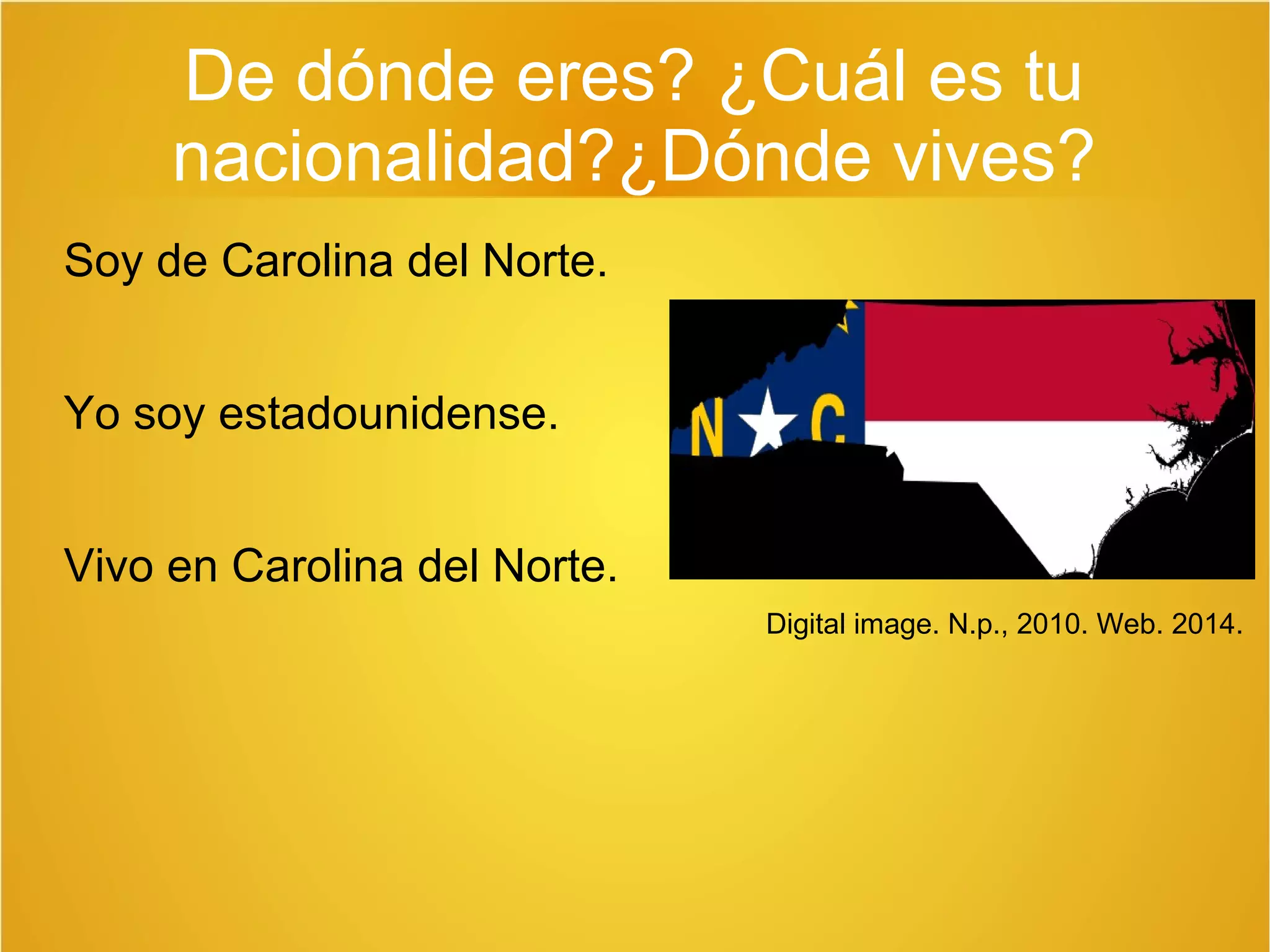 De dónde eres? ¿Cuál es tu 
nacionalidad?¿Dónde vives? 
Soy de Carolina del Norte. 
Yo soy estadounidense. 
Vivo en Carolina del Norte. 
Digital image. N.p., 2010. Web. 2014. 
 