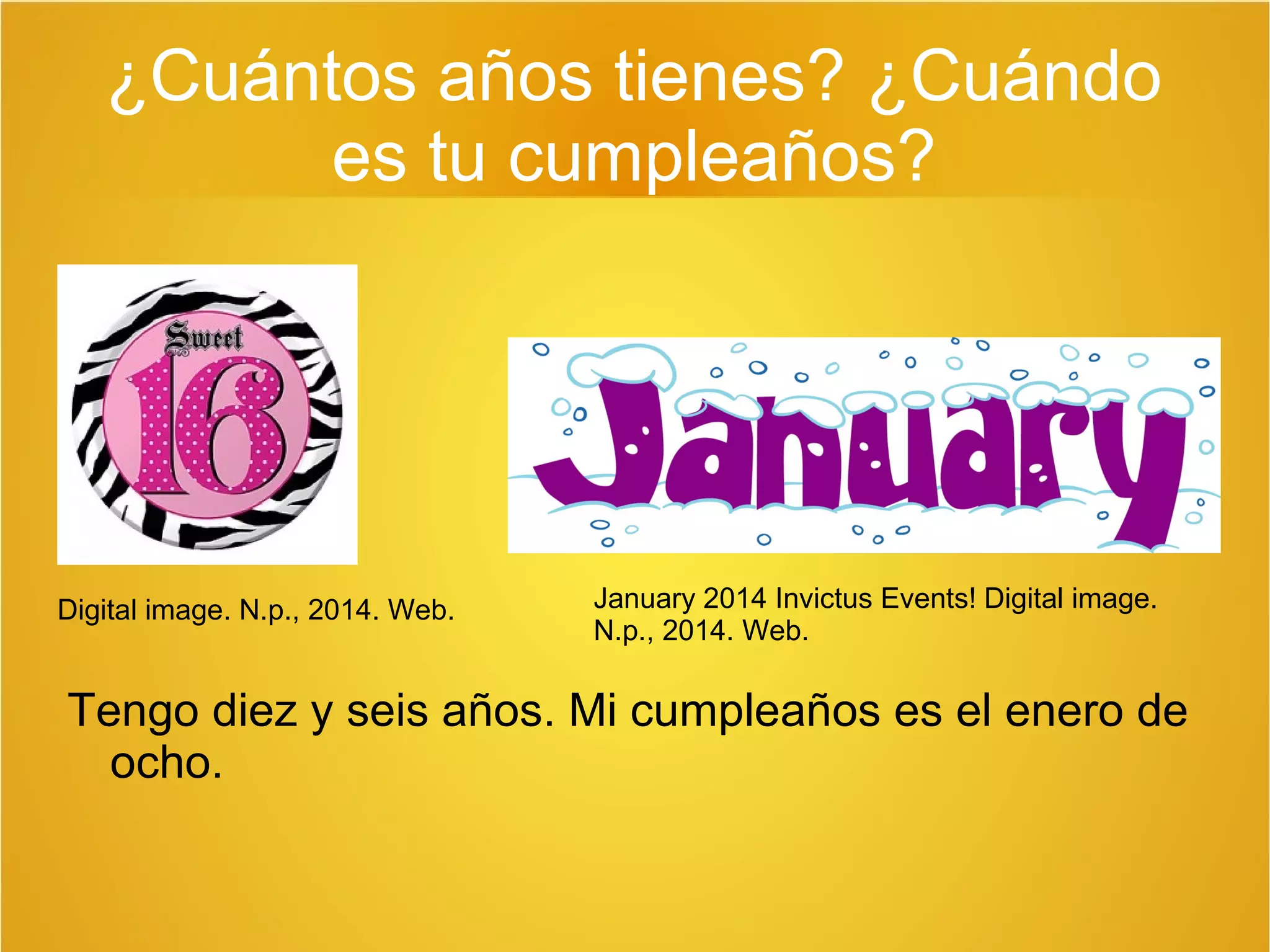 ¿Cuántos años tienes? ¿Cuándo 
es tu cumpleaños? 
Digital image. N.p., 2014. Web. January 2014 Invictus Events! Digital image. 
N.p., 2014. Web. 
Tengo diez y seis años. Mi cumpleaños es el enero de 
ocho. 
 