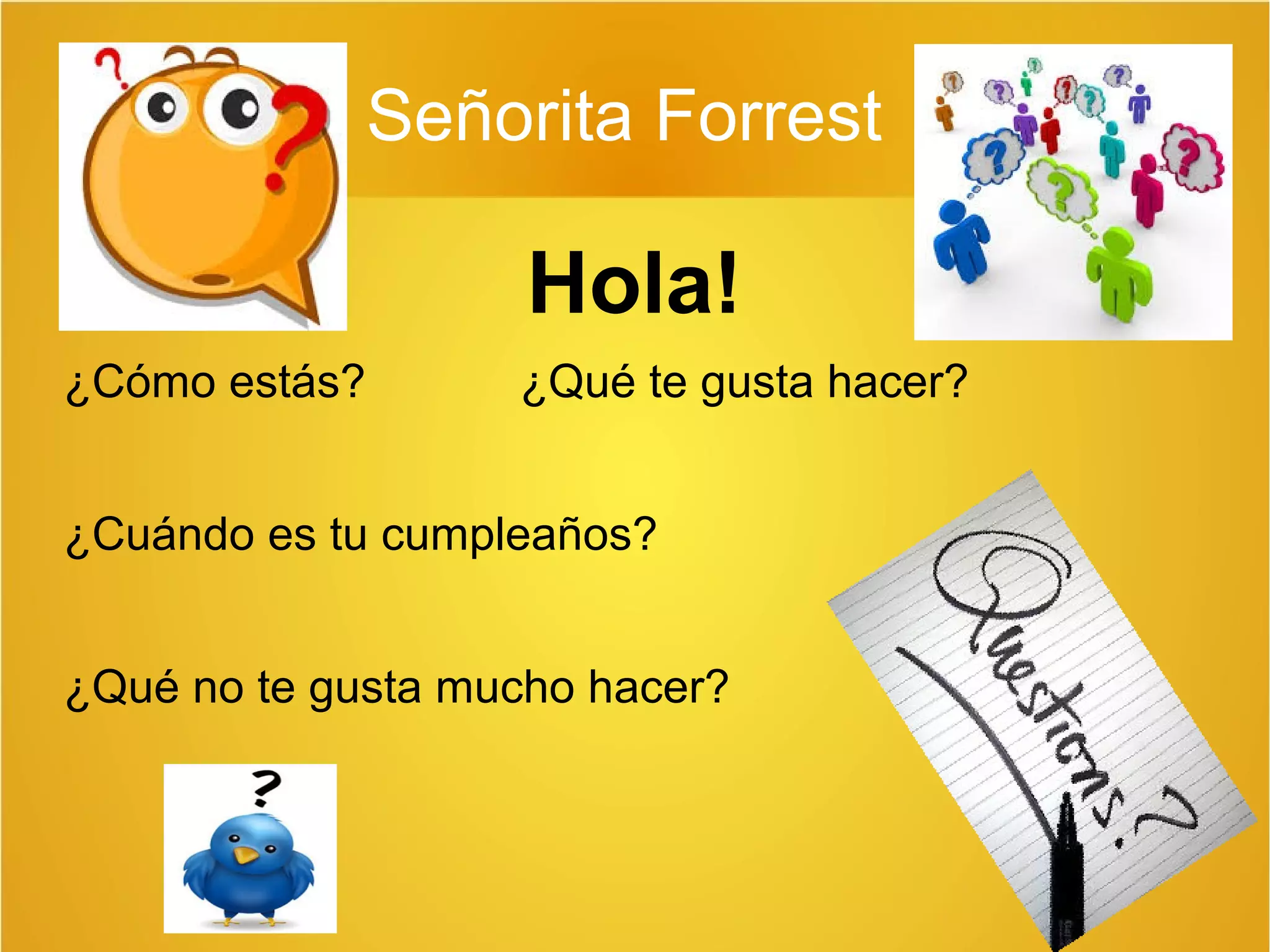 Señorita Forrest 
Hola! 
¿Cómo estás? ¿Qué te gusta hacer? 
¿Cuándo es tu cumpleaños? 
¿Qué no te gusta mucho hacer? 
