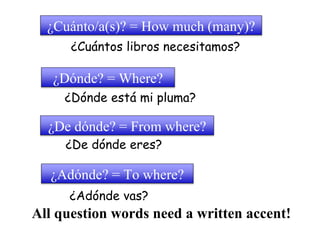 ¿Cuánto/a(s)? = How much (many)? 
¿Cuántos libros necesitamos? 
¿Dónde? = Where? 
¿Dónde está mi pluma? 
¿De dónde? = From where? 
¿De dónde eres? 
¿Adónde? = To where? 
¿Adónde vas? 
All question words need a written accent! 
 