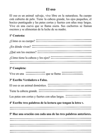 El oso
El oso es un animal salvaje, vive libre en la naturaleza. Su cuerpo
está cubierto de pelo. Tiene la cabeza grande, los ojos pequeños, el
hocico puntiagudo y las patas cortas y fuertes con uñas muy largas.
Vive en una cueva que se llama osera. Sus cachorros se llaman
oseznos y se alimentan de la leche de su madre.
1º Contesta:
¿Cómo es su cuerpo?
¿En dónde viven?
¿Qué son los oseznos?
¿Cómo tiene la cabeza y los ojos?
2º Completa:
Vive en una que se llama .
3º Escribe Verdadero o Falso.
El oso es un animal doméstico.
Tiene la cabeza grande.
Las patas son cortas y fuertes con uñas largas.
4º Escribe tres palabras de la lectura que tengan la letra v.
5º Haz una oración con cada una de las tres palabras anteriores.
 