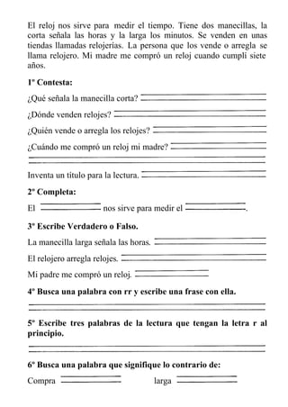 El reloj nos sirve para medir el tiempo. Tiene dos manecillas, la
corta señala las horas y la larga los minutos. Se venden en unas
tiendas llamadas relojerías. La persona que los vende o arregla se
llama relojero. Mi madre me compró un reloj cuando cumplí siete
años.
1º Contesta:
¿Qué señala la manecilla corta?
¿Dónde venden relojes?
¿Quién vende o arregla los relojes?
¿Cuándo me compró un reloj mi madre?
Inventa un título para la lectura.
2º Completa:
El nos sirve para medir el .
3º Escribe Verdadero o Falso.
La manecilla larga señala las horas.
El relojero arregla relojes.
Mi padre me compró un reloj.
4º Busca una palabra con rr y escribe una frase con ella.
5º Escribe tres palabras de la lectura que tengan la letra r al
principio.
6º Busca una palabra que signifique lo contrario de:
Compra larga
 