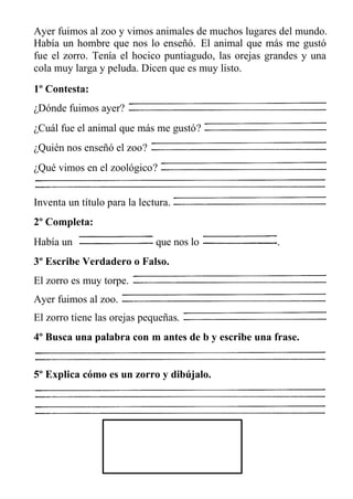 Ayer fuimos al zoo y vimos animales de muchos lugares del mundo.
Había un hombre que nos lo enseñó. El animal que más me gustó
fue el zorro. Tenía el hocico puntiagudo, las orejas grandes y una
cola muy larga y peluda. Dicen que es muy listo.
1º Contesta:
¿Dónde fuimos ayer?
¿Cuál fue el animal que más me gustó?
¿Quién nos enseñó el zoo?
¿Qué vimos en el zoológico?
Inventa un título para la lectura.
2º Completa:
Había un que nos lo .
3º Escribe Verdadero o Falso.
El zorro es muy torpe.
Ayer fuimos al zoo.
El zorro tiene las orejas pequeñas.
4º Busca una palabra con m antes de b y escribe una frase.
5º Explica cómo es un zorro y dibújalo.
 