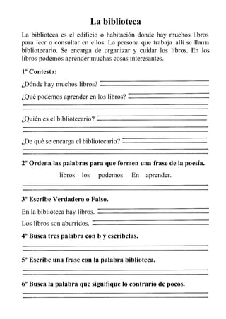 La biblioteca
La biblioteca es el edificio o habitación donde hay muchos libros
para leer o consultar en ellos. La persona que trabaja allí se llama
bibliotecario. Se encarga de organizar y cuidar los libros. En los
libros podemos aprender muchas cosas interesantes.
1º Contesta:
¿Dónde hay muchos libros?
¿Qué podemos aprender en los libros?
¿Quién es el bibliotecario?
¿De qué se encarga el bibliotecario?
2º Ordena las palabras para que formen una frase de la poesía.
libros los podemos En aprender.
3º Escribe Verdadero o Falso.
En la biblioteca hay libros.
Los libros son aburridos.
4º Busca tres palabra con b y escríbelas.
5º Escribe una frase con la palabra biblioteca.
6º Busca la palabra que signifique lo contrario de pocos.
 