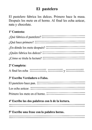 El pastelero
El pastelero fabrica los dulces. Primero hace la masa.
Después los mete en el horno. Al final les echa azúcar,
nata y chocolate.
1º Contesta:
¿Qué fabrica el pastelero?
¿Qué hace primero?
¿En dónde los mete después?
¿Quién fabrica los dulces?
¿Cómo se titula la lectura?
2º Completa:
A final les echa , y .
3º Escribe Verdadero o Falso.
El pastelero hace pan.
Les echa azúcar.
Primero los mete en el horno.
4º Escribe las dos palabras con h de la lectura.
5º Escribe una frase con la palabra horno.
 