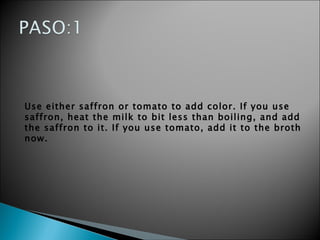 Use either saffron or tomato to add color. If you use saffron, heat the milk to bit less than boiling, and add the saffron to it. If you use tomato, add it to the broth now.   