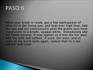 When your broth is ready, put a few tablespoons of olive oil in the frying pan, and heat over high heat. Add the rice and stir continuously until the grains turn from translucent to a bright, opaque white.  Immediately add the broth (careful, it may spatter as it hits the hot pan). Add the milk and saffron, if used. Stir once, and as soon as the broth boils again, reduce heat to a low simmer and cover 