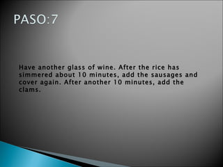 Have another glass of wine. After the rice has simmered about 10 minutes, add the sausages and cover again. After another 10 minutes, add the clams.   