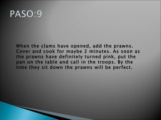 When the clams have opened, add the prawns. Cover and cook for maybe 2 minutes. As soon as the prawns have definitely turned pink, put the pan on the table and call in the troops. By the time they sit down the prawns will be perfect.  