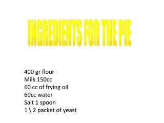 400 gr flour Milk 150cc 60 cc of frying oil 60cc water Salt 1 spoon 1 \ 2 packet of yeast . INGREDIENTS FOR THE PIE 