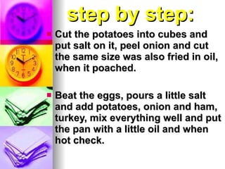 step   by step: Cut the potatoes into cubes and put salt on it, peel onion and cut the same size was also fried in oil, when it poached. Beat the eggs, pours a little salt and add potatoes, onion and ham, turkey, mix everything well and put the pan with a little oil and when hot check.  