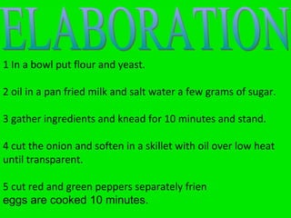 In a bowl put flour and yeast oil in a pan fried milk and salt water a few grams of sugar. gather ingredients and knead for 10 minutes and stand. cut the onion and soften in a skillet with oil over low heat until transparent. cut red and green peppers separately frien eggs are cooked 10 minutes. ELABORATION ELABORATION 1 In a bowl put flour and yeast. 2 oil in a pan fried milk and salt water a few grams of sugar. 3 gather ingredients and knead for 10 minutes and stand. 4 cut the onion and soften in a skillet with oil over low heat until transparent. 5 cut red and green peppers separately frien eggs are cooked 10 minutes.   