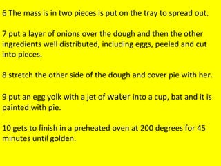 The mass is in two pieces is put on the tray to spread out. put a layer of onions over the dough and then the other ingredients well distributed, including eggs, peeled and cut into pieces. stretch the other side of the dough and cover pie with her. put an egg yolk with a jet of water into a cup, bat and it is painted with pie gets to finish in a preheated oven at 200 degrees for 45 minutes until golden  . 6 The mass is in two pieces is put on the tray to spread out. 7 put a layer of onions over the dough and then the other ingredients well distributed, including eggs, peeled and cut into pieces. 8 stretch the other side of the dough and cover pie with her. 9 put an egg yolk with a jet of  water  into a cup, bat and it is painted with pie. 10 gets to finish in a preheated oven at 200 degrees for 45 minutes until golden. 