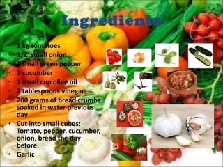 Ingredients 1 kg tomatoes 1/2  small onion 1 small green pepper 1 cucumber 1 small cup olive oil 2 tablespoons vinegar 200 grams of bread crumbs soaked in water previous day Cut into small cubes: Tomato, pepper, cucumber, onion, bread the day before. Garlic 