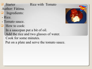   Starter          Rice with Tomato
Author: Fátima.
 Ingredients:
- Rice.
- Tomato sauce.
 How to cook:
   In a saucepan put a bit of oil.
   Add the rice and two glasses of water.
   Cook for some minutes.
   Put on a plate and serve the tomato sauce.
 