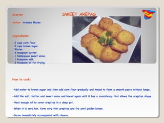 Starter                                SWEET AREPAS
Author: Arianny Mateo




Ingredients:

.   2 cups corn flour.
.   2 cups brown sugar.
.   Water.
.   ½ teaspoon butter.
.   1 tablespoon sweet anise.
.   1 teaspoon salt.
.   ½ teaspoon oil for frying..




How to cook:


-Add water to brown sugar and then add corn flour gradually and knead to form a smooth paste without lumps.

-Add the salt, butter and sweet anise and knead again until it has a consistency that allows the arepitas shape.

-Heat enough oil to cover arepitas in a deep pot.

-When it is very hot, form very thin arepitas and fry until golden brown.

-Serve immediately accompanied with cheese.
 