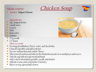 Main course                               Chicken Soup
   Author: Miguel Simón


    Ingredients:
   1 kg.  chopped chicken
   1 small onion
   1 carrot
   1 leek
   Some celery
   1 tomato
   125 g. noodle 
   1/2 lemon
    How to cook:
   In a large pot add about 2 littres water, and  the chicken.
   Clean all vegetables, and add to the pot.
   Put over medium heat and cook for 2 hours.
   Then remove from heat and take out the chicken breast and cut in small pieces and reserve.
   Take the vegetables (except onion) and mash. 
   Add to the broth mashed vegetables, noodle, and chicken . 
   Add salt to taste, and cook another 10 minutes.
   Before serving, squeeze half a lemon.
 