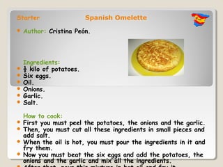 Starter                 Spanish Omelette

   Author: Cristina Peón.




  Ingredients:
 ½ kilo of potatoes.
 Six eggs.
 Oil.
 Onions.
 Garlic.
 Salt.

  How to cook:
 First you must peel the potatoes, the onions and the garlic.
 Then, you must cut all these ingredients in small pieces and
  add salt.
 When the oil is hot, you must pour the ingredients in it and
  fry them.
 Now you must beat the six eggs and add the potatoes, the
  onions and the garlic and mix all the ingredients.
 