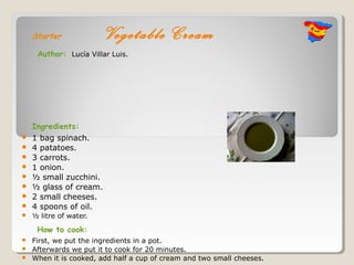 Starter             Vegetable Cream
     Author: Lucía Villar Luis.




    Ingredients:
   1 bag spinach.
   4 patatoes.
   3 carrots.
   1 onion.
   ½ small zucchini.
   ½ glass of cream.
   2 small cheeses.
   4 spoons of oil.
   ½ litre of water.

     How to cook:
   First, we put the ingredients in a pot.
   Afterwards we put it to cook for 20 minutes.
   When it is cooked, add half a cup of cream and two small cheeses.
 